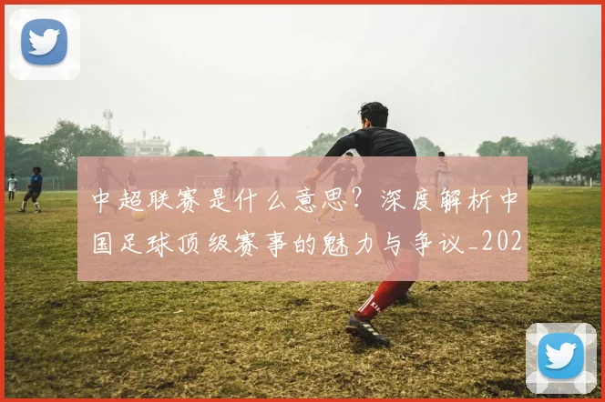 中超联赛是什么意思?深度解析中国足球顶级赛事的魅力与争议_20260611141606
