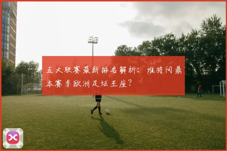 五大联赛最新排名解析:谁将问鼎本赛季欧洲足坛王座?