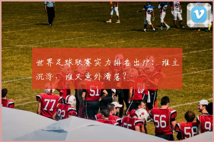 世界足球联赛实力排名出炉：谁主沉浮，谁又意外滑落？