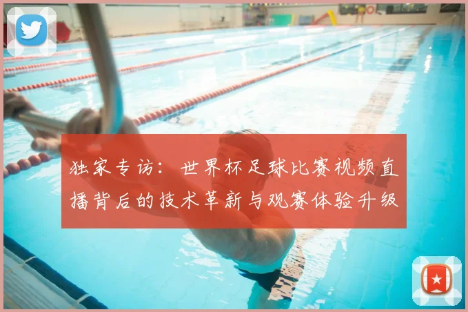 独家专访：世界杯足球比赛视频直播背后的技术革新与观赛体验升级