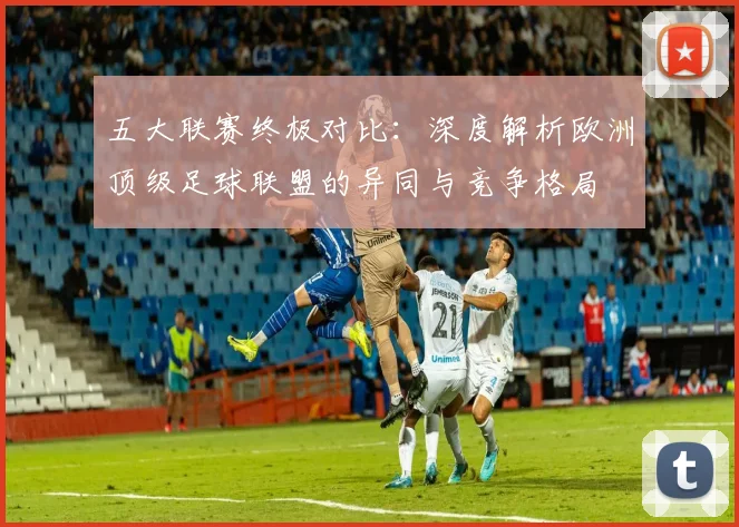 五大联赛终极对比：深度解析欧洲顶级足球联盟的异同与竞争格局