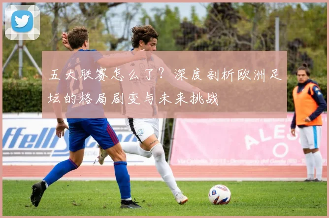 五大联赛怎么了？深度剖析欧洲足坛的格局剧变与未来挑战