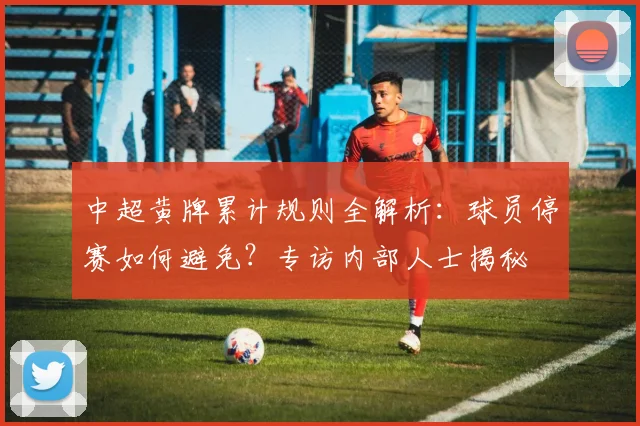 中超黄牌累计规则全解析：球员停赛如何避免？专访内部人士揭秘