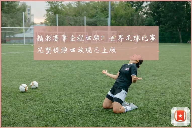 精彩赛事全程回顾:世界足球比赛完整视频回放现已上线