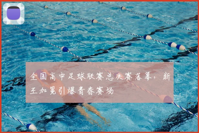 全国高中足球联赛总决赛落幕，新王加冕引爆青春赛场