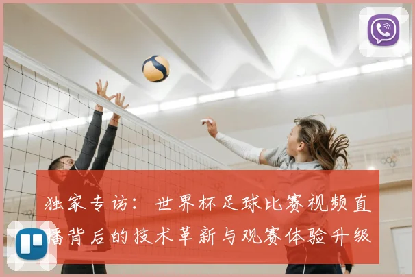 独家专访:世界杯足球比赛视频直播背后的技术革新与观赛体验升级